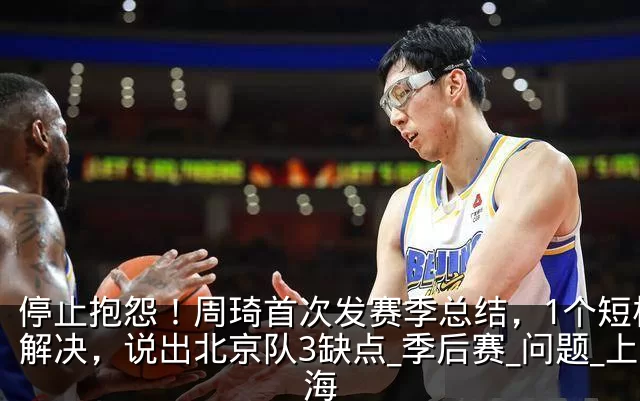 停止抱怨!周琦首次发赛季总结,1个短板没解决,说出北京队3缺点_季后赛_问题_上海