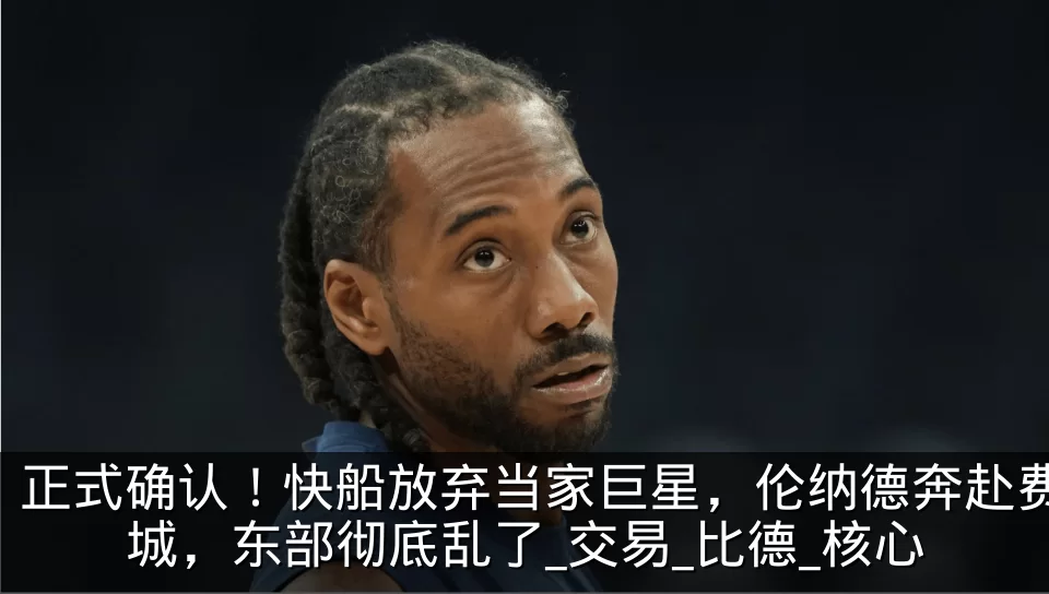 正式确认!快船放弃当家巨星,伦纳德奔赴费城,东部彻底乱了_交易_比德_核心